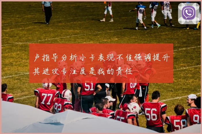 卢指导分析小卡表现不佳强调提升其进攻专注度是我的责任