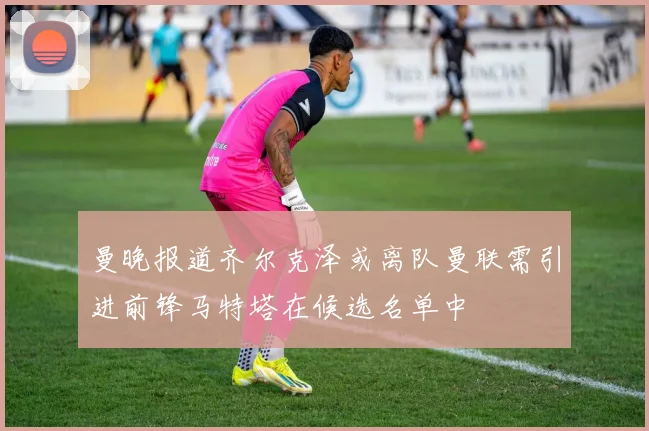 曼晚报道齐尔克泽或离队曼联需引进前锋马特塔在候选名单中