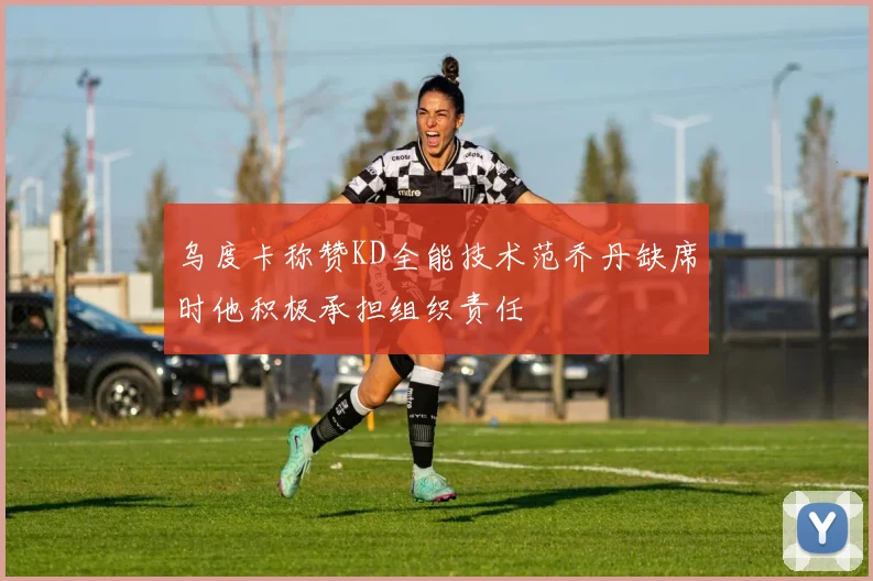 乌度卡称赞KD全能技术范乔丹缺席时他积极承担组织责任