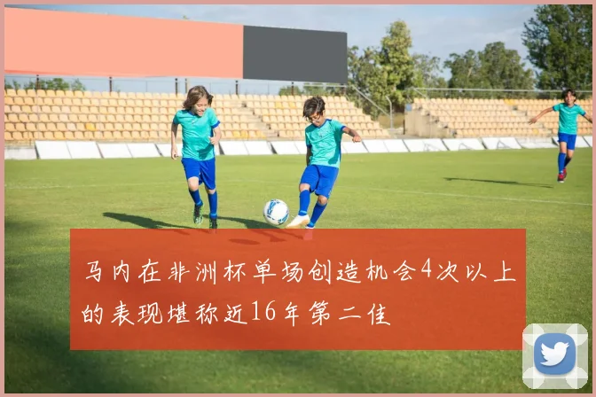 马内在非洲杯单场创造机会4次以上的表现堪称近16年第二佳