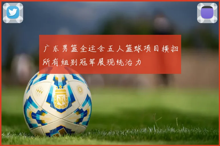 广东男篮全运会五人篮球项目横扫所有组别冠军展现统治力