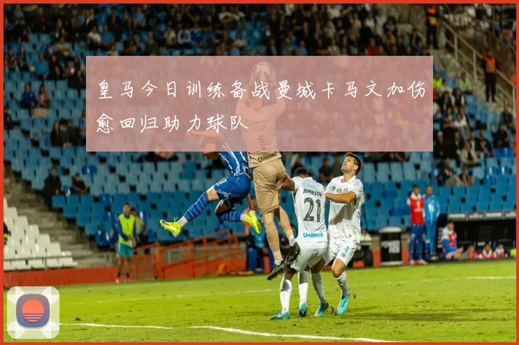 皇马今日训练备战曼城卡马文加伤愈回归助力球队