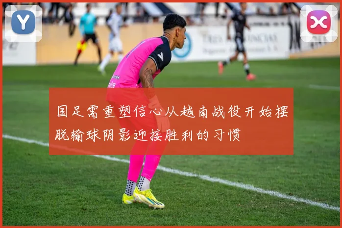 国足需重塑信心从越南战役开始摆脱输球阴影迎接胜利的习惯
