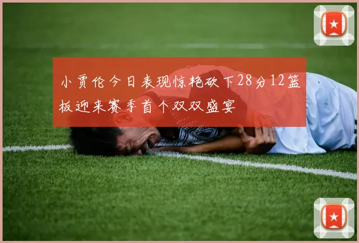 小贾伦今日表现惊艳砍下28分12篮板迎来赛季首个双双盛宴
