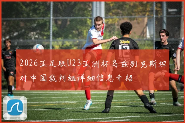 2026亚足联U23亚洲杯乌兹别克斯坦对中国裁判组详细信息介绍