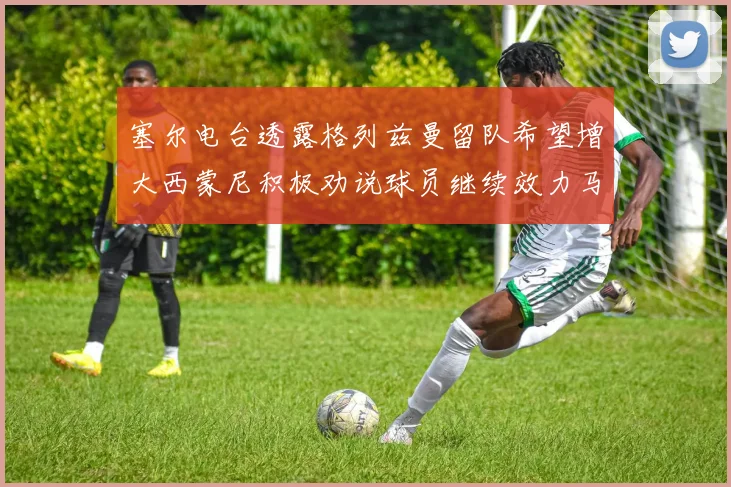 塞尔电台透露格列兹曼留队希望增大西蒙尼积极劝说球员继续效力马竞