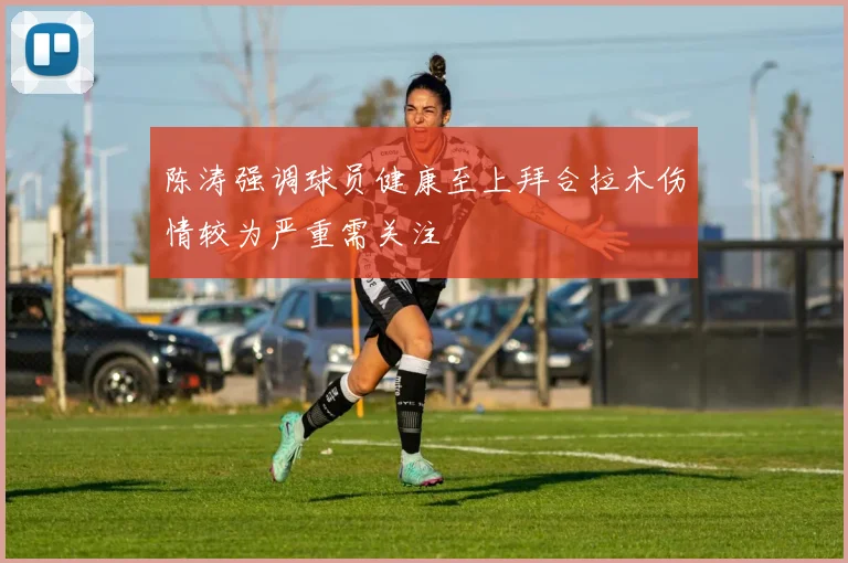 陈涛强调球员健康至上拜合拉木伤情较为严重需关注