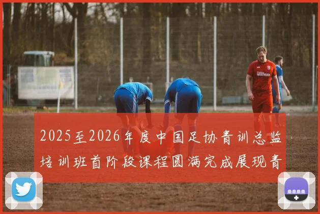 2025至2026年度中国足协青训总监培训班首阶段课程圆满完成展现青训新发展