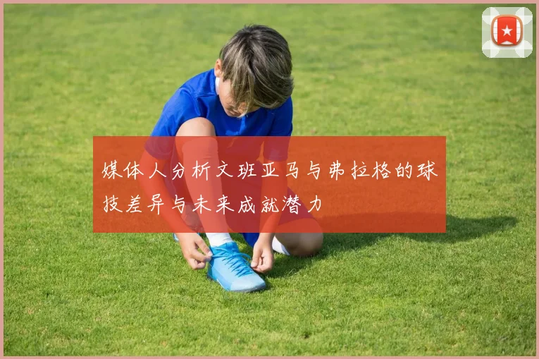 媒体人分析文班亚马与弗拉格的球技差异与未来成就潜力