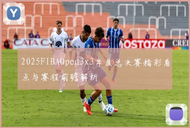 2025FIBAOpen3x3年度总决赛精彩看点与赛程前瞻解析