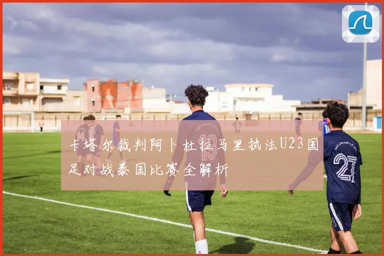 卡塔尔裁判阿卜杜拉马里执法U23国足对战泰国比赛全解析