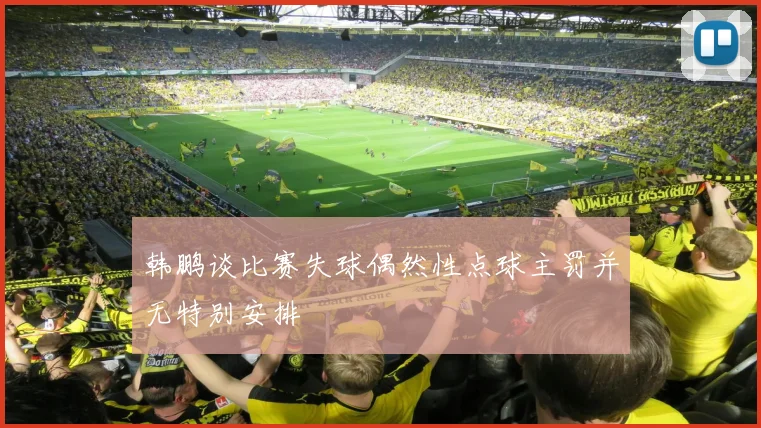 韩鹏谈比赛失球偶然性点球主罚并无特别安排