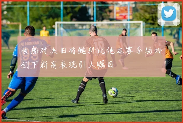快船对决旧将鲍科比他本赛季场均创下新高表现引人瞩目